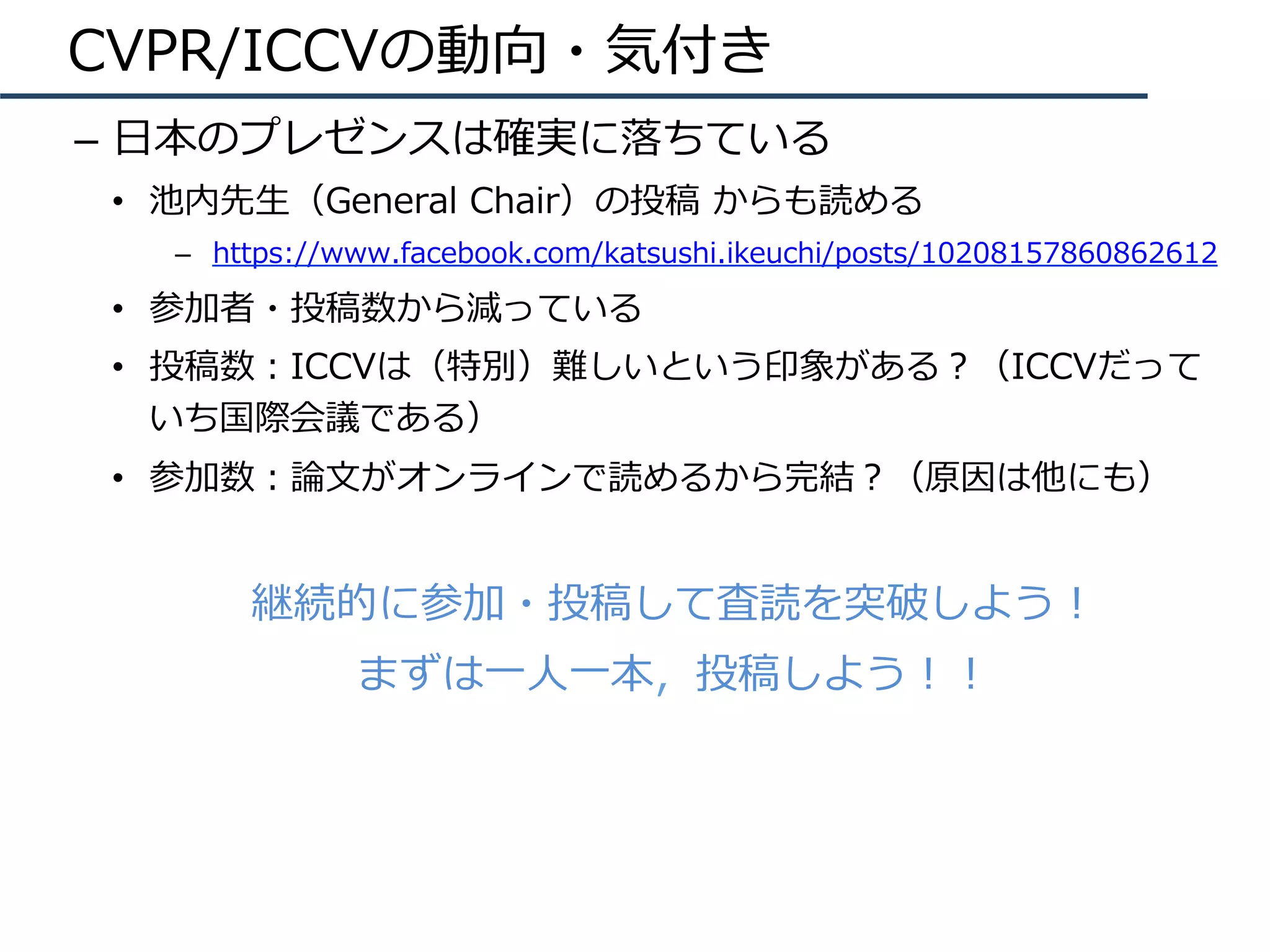 CVPR/ICCVの動向・気付き
–  ⽇本のプレゼンスは確実に落ちている
•  池内先⽣（General Chair）の投稿 からも読める
–  https://www.facebook.com/katsushi.ikeuchi/posts/10208157860862612
•  参加者・投稿数から減っている
•  投稿数：ICCVは（特別）難しいという印象がある？（ICCVだって
いち国際会議である）
•  参加数：論⽂がオンラインで読めるから完結？（原因は他にも）
継続的に参加・投稿して査読を突破しよう！
まずは⼀⼈⼀本，投稿しよう！！
 