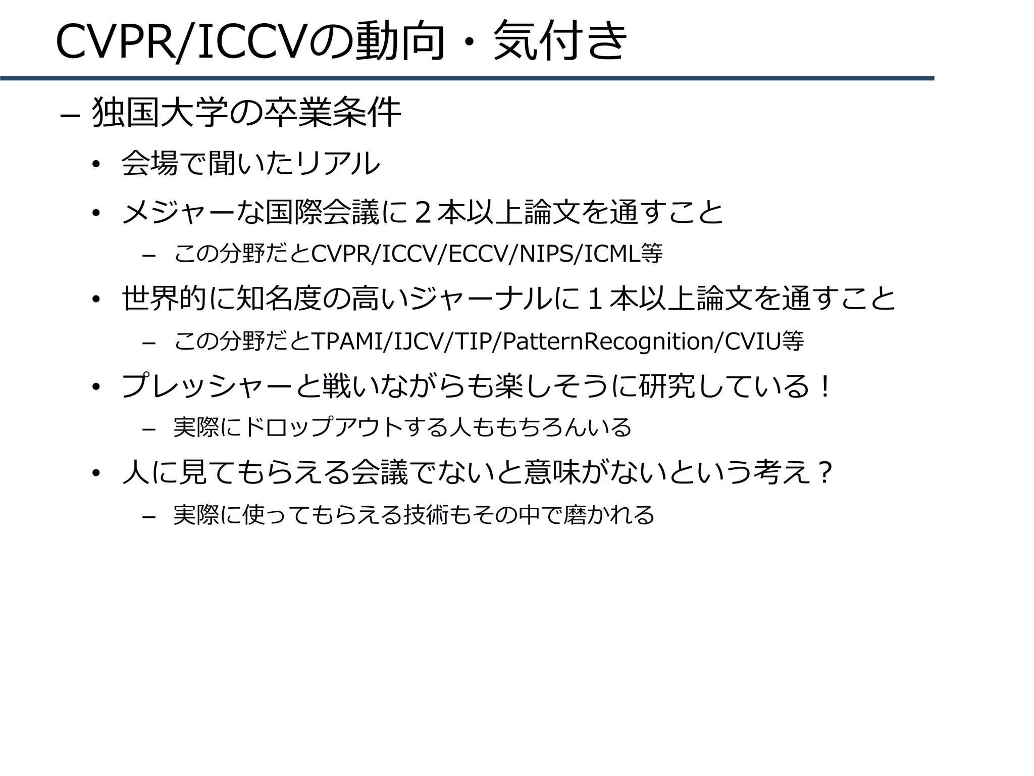 CVPR/ICCVの動向・気付き
–  独国⼤学の卒業条件
•  会場で聞いたリアル
•  メジャーな国際会議に２本以上論⽂を通すこと
–  この分野だとCVPR/ICCV/ECCV/NIPS/ICML等
•  世界的に知名度の⾼いジャーナルに１本以上論⽂を通すこと
–  この分野だとTPAMI/IJCV/TIP/PatternRecognition/CVIU等
•  プレッシャーと戦いながらも楽しそうに研究している！
–  実際にドロップアウトする⼈ももちろんいる
•  ⼈に⾒てもらえる会議でないと意味がないという考え？
–  実際に使ってもらえる技術もその中で磨かれる
 