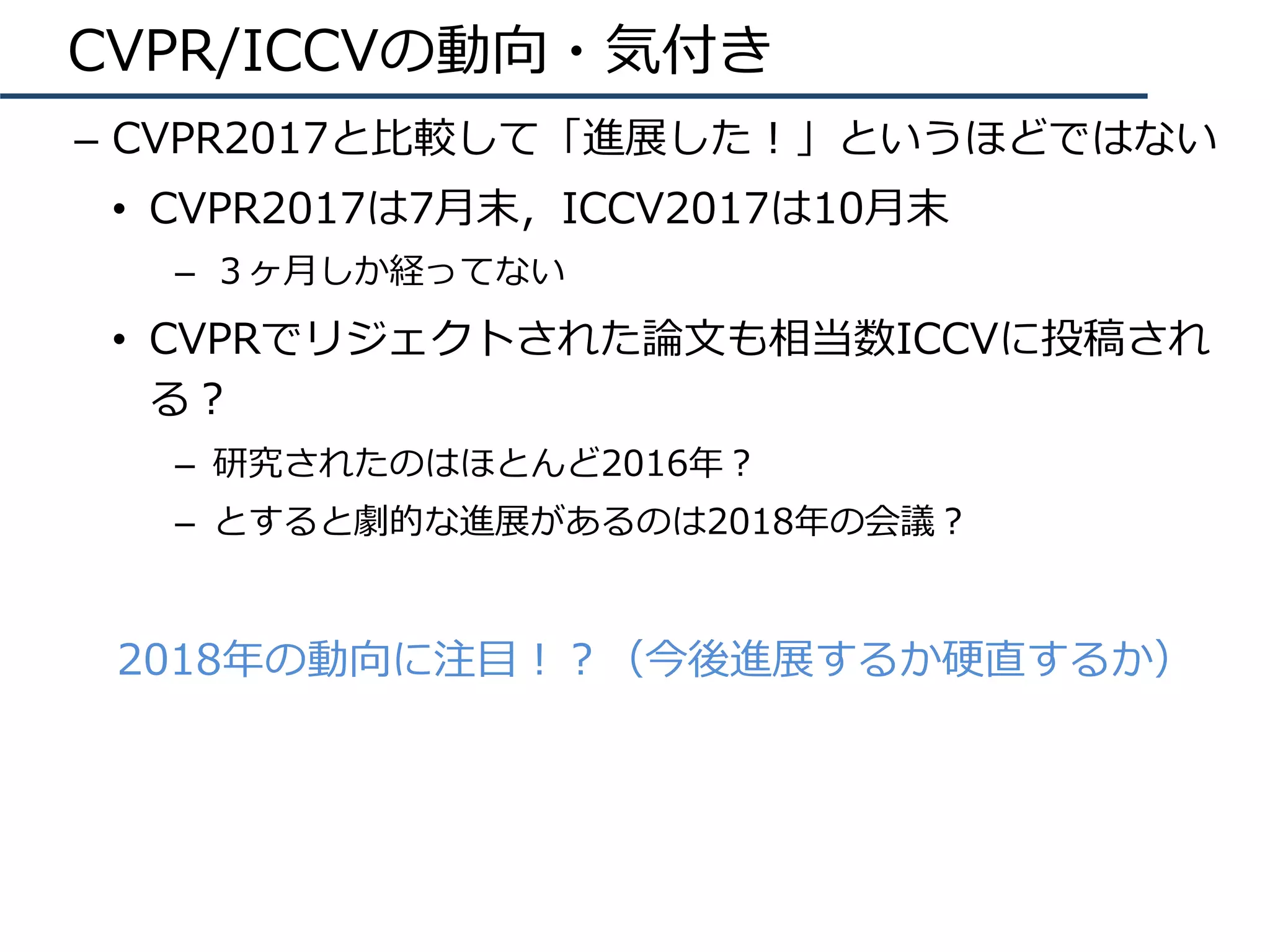 CVPR/ICCVの動向・気付き
–  CVPR2017と⽐較して「進展した！」というほどではない
•  CVPR2017は7⽉末，ICCV2017は10⽉末
–  ３ヶ⽉しか経ってない
•  CVPRでリジェクトされた論⽂も相当数ICCVに投稿され
る？
–  研究されたのはほとんど2016年？
–  とすると劇的な進展があるのは2018年の会議？
2018年の動向に注⽬！？（今後進展するか硬直するか）
 