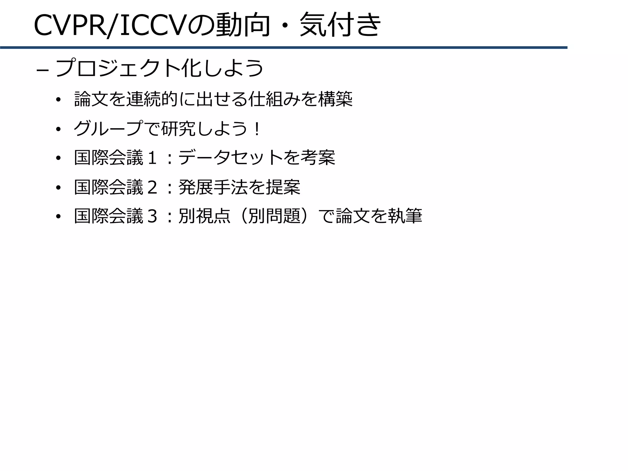 CVPR/ICCVの動向・気付き
–  プロジェクト化しよう
•  論⽂を連続的に出せる仕組みを構築
•  グループで研究しよう！
•  国際会議１：データセットを考案
•  国際会議２：発展⼿法を提案
•  国際会議３：別視点（別問題）で論⽂を執筆
 