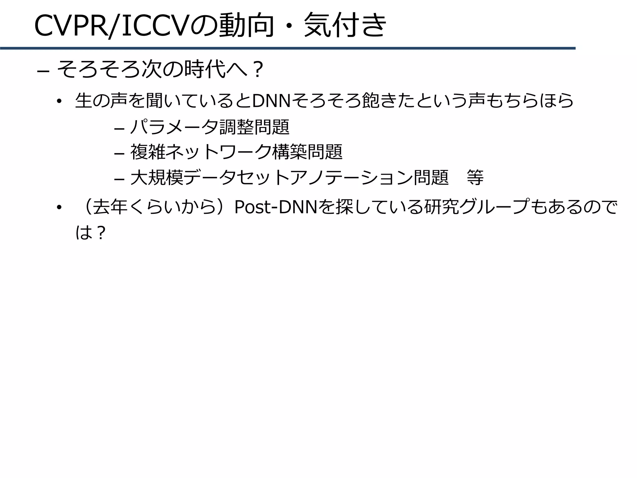 CVPR/ICCVの動向・気付き
–  そろそろ次の時代へ？
•  ⽣の声を聞いているとDNNそろそろ飽きたという声もちらほら
–  パラメータ調整問題
–  複雑ネットワーク構築問題
–  ⼤規模データセットアノテーション問題 等
•  （去年くらいから）Post-DNNを探している研究グループもあるので
は？
 