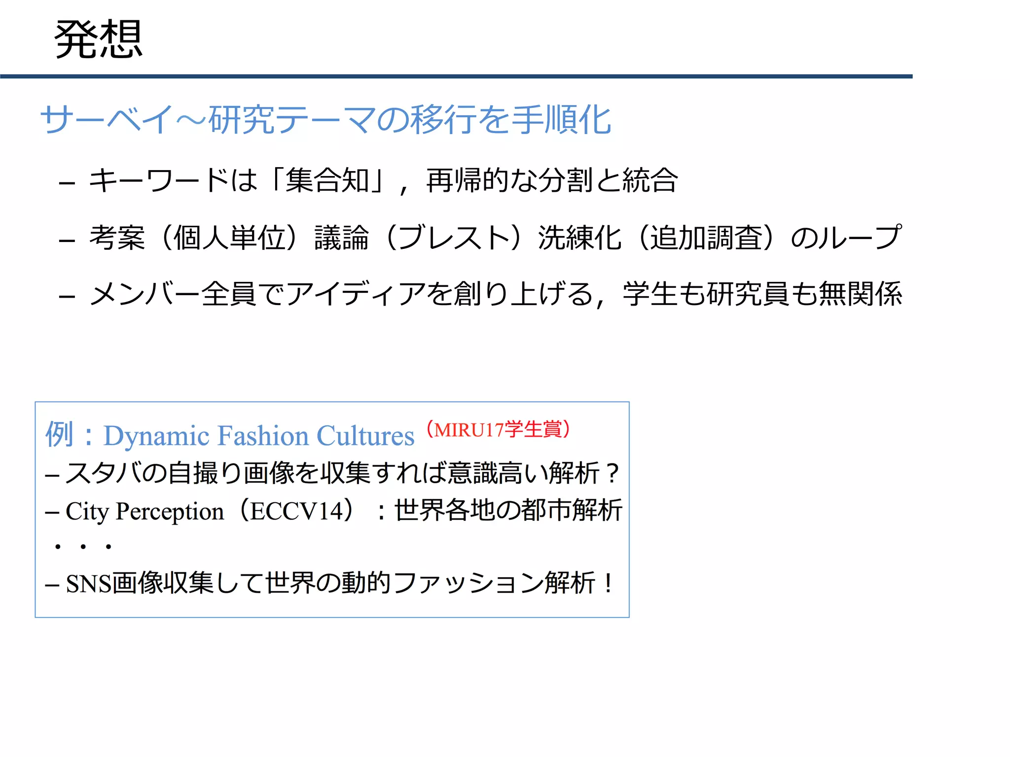 発想
•  サーベイ〜研究テーマの移⾏を⼿順化
–  キーワードは「集合知」，再帰的な分割と統合
–  考案（個⼈単位）議論（ブレスト）洗練化（追加調査）のループ
–  メンバー全員でアイディアを創り上げる，学⽣も研究員も無関係
 