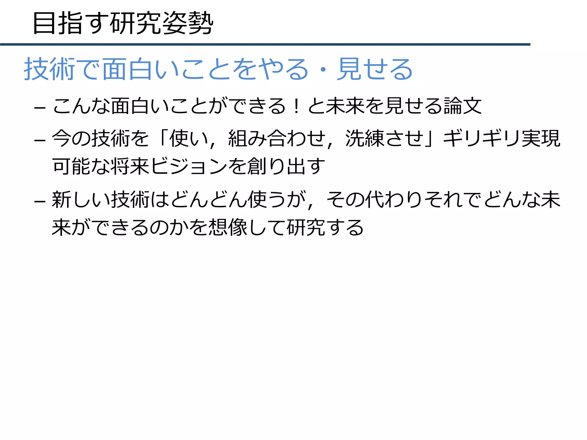 ⽬指す研究姿勢
•  技術で⾯⽩いことをやる・⾒せる
–  こんな⾯⽩いことができる！と未来を⾒せる論⽂
–  今の技術を「使い，組み合わせ，洗練させ」ギリギリ実現
可能な将来ビジョンを創り出す
–  新しい技術はどんどん使うが，その代わりそれでどんな未
来ができるのかを想像して研究する
 
