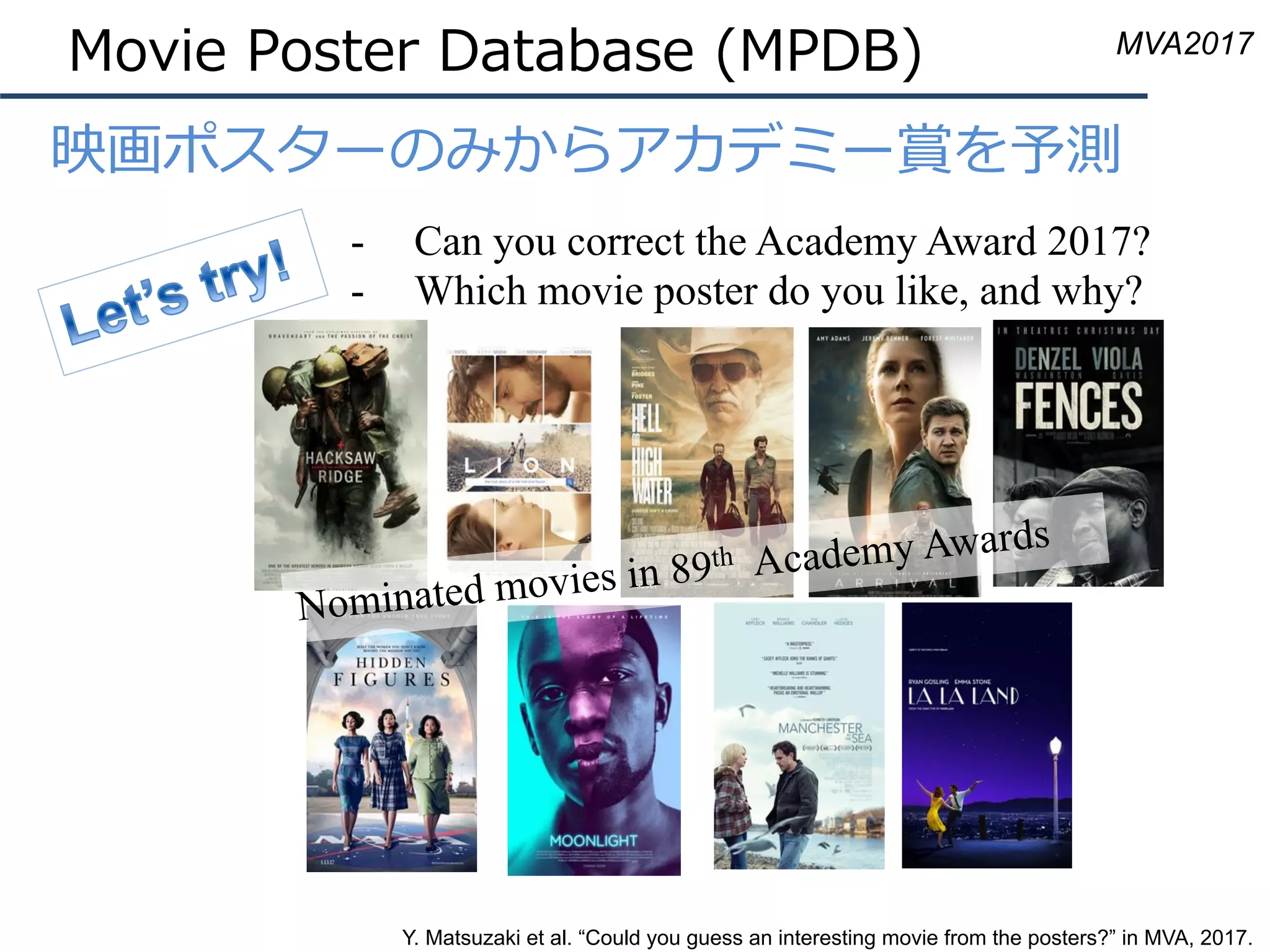 Movie Poster Database (MPDB)
•  映画ポスターのみからアカデミー賞を予測
-  Can you correct the Academy Award 2017?
-  Which movie poster do you like, and why?
Nominated movies in 89th Academy Awards
Y. Matsuzaki et al. “Could you guess an interesting movie from the posters?” in MVA, 2017.
MVA2017
 