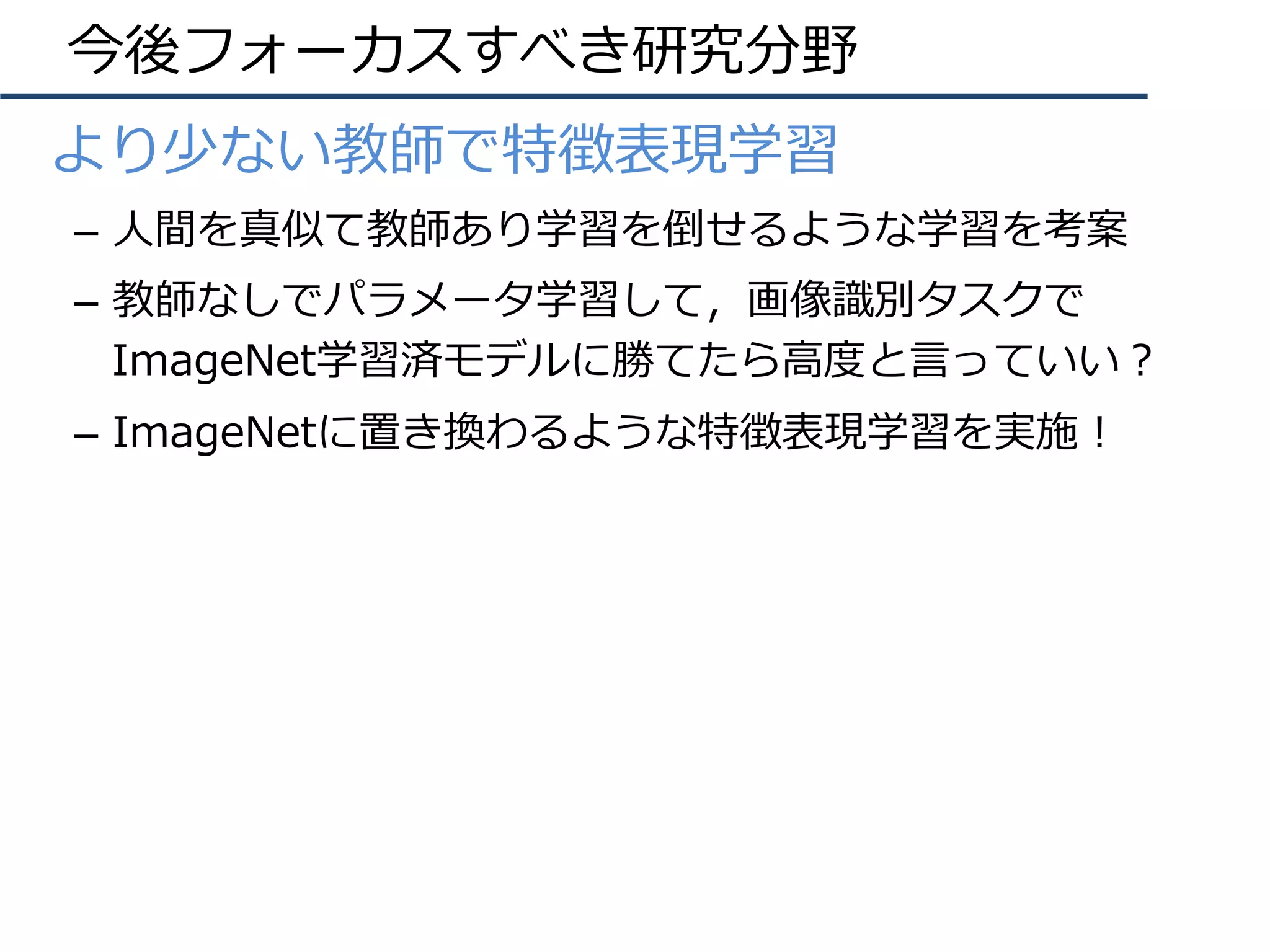 今後フォーカスすべき研究分野
•  より少ない教師で特徴表現学習
–  ⼈間を真似て教師あり学習を倒せるような学習を考案
–  教師なしでパラメータ学習して，画像識別タスクで
ImageNet学習済モデルに勝てたら⾼度と⾔っていい？
–  ImageNetに置き換わるような特徴表現学習を実施！
 