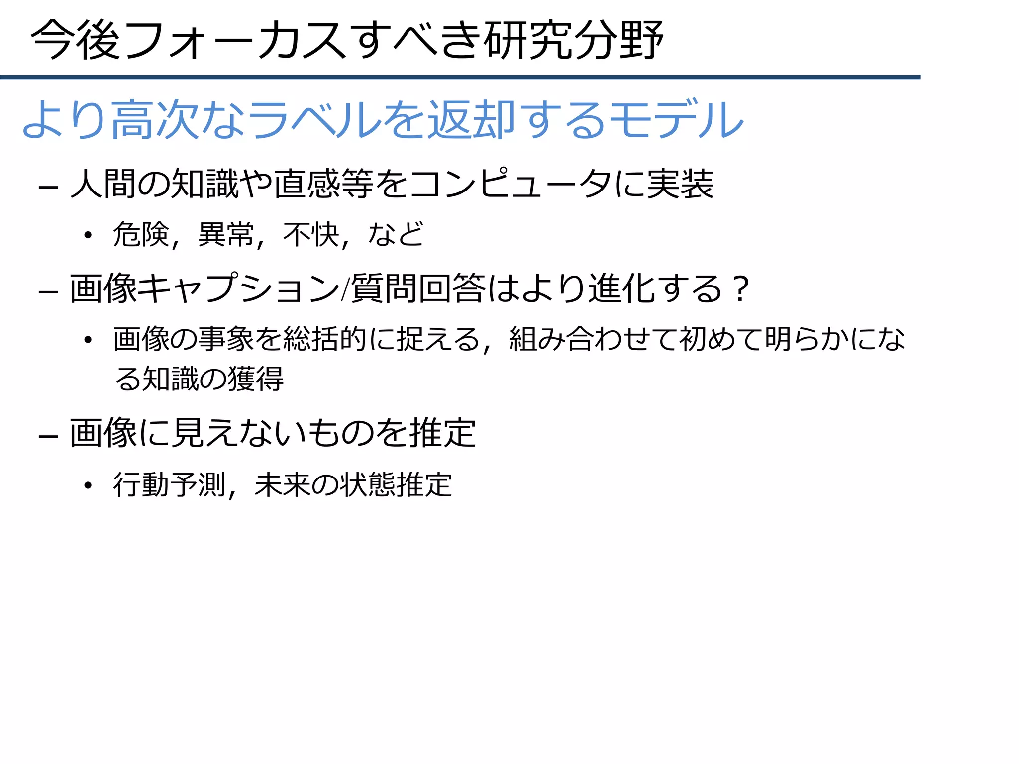 今後フォーカスすべき研究分野
•  より⾼次なラベルを返却するモデル
–  ⼈間の知識や直感等をコンピュータに実装
•  危険，異常，不快，など
–  画像キャプション/質問回答はより進化する？
•  画像の事象を総括的に捉える，組み合わせて初めて明らかにな
る知識の獲得
–  画像に⾒えないものを推定
•  ⾏動予測，未来の状態推定
 