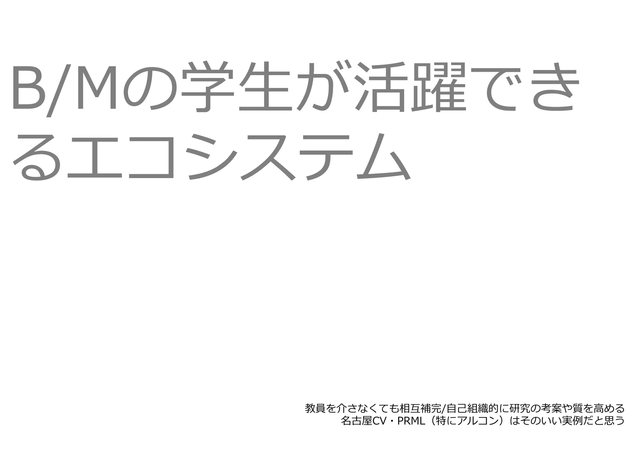教員を介さなくても相互補完/⾃⼰組織的に研究の考案や質を⾼める
名古屋CV・PRML（特にアルコン）はそのいい実例だと思う
B/Mの学⽣が活躍でき
るエコシステム
 