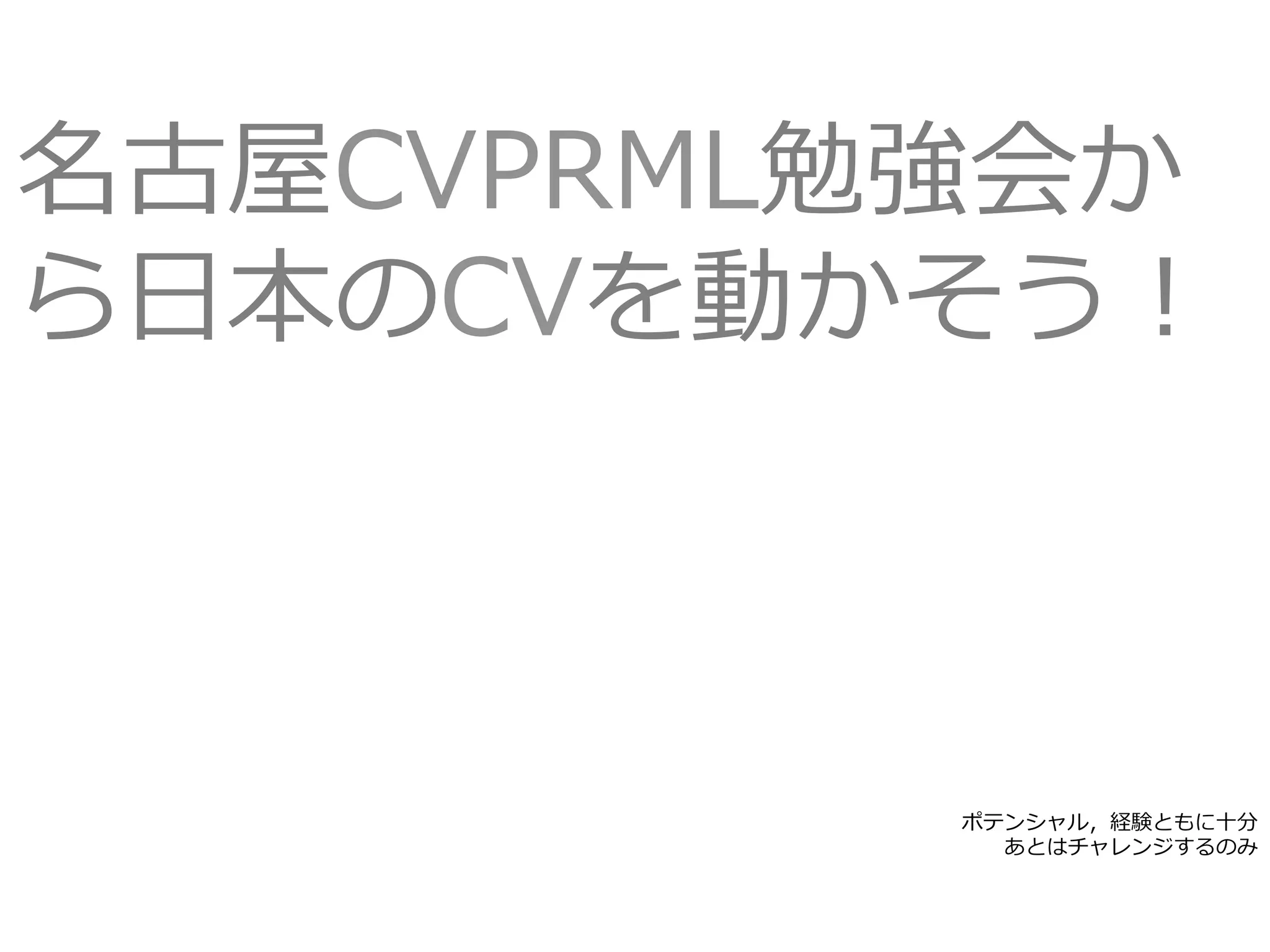 ポテンシャル，経験ともに⼗分
あとはチャレンジするのみ
名古屋CVPRML勉強会か
ら⽇本のCVを動かそう！
 