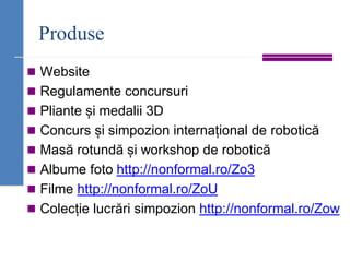 Produse
◼ Website
◼ Regulamente concursuri
◼ Pliante și medalii 3D
◼ Concurs și simpozion internațional de robotică
◼ Masă rotundă și workshop de robotică
◼ Albume foto http://nonformal.ro/Zo3
◼ Filme http://nonformal.ro/ZoU
◼ Colecție lucrări simpozion http://nonformal.ro/Zow
 