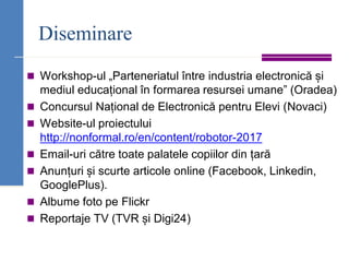 Diseminare
◼ Workshop-ul „Parteneriatul între industria electronică și
mediul educațional în formarea resursei umane” (Oradea)
◼ Concursul Național de Electronică pentru Elevi (Novaci)
◼ Website-ul proiectului
http://nonformal.ro/en/content/robotor-2017
◼ Email-uri către toate palatele copiilor din țară
◼ Anunțuri și scurte articole online (Facebook, Linkedin,
GooglePlus).
◼ Albume foto pe Flickr
◼ Reportaje TV (TVR și Digi24)
 