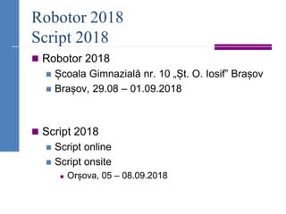 Robotor 2018
Script 2018
◼ Robotor 2018
◼ Școala Gimnazială nr. 10 „Șt. O. Iosif” Brașov
◼ Brașov, 29.08 – 01.09.2018
◼ Script 2018
◼ Script online
◼ Script onsite
◼ Orșova, 05 – 08.09.2018
 