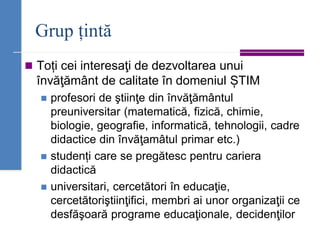 Grup țintă
◼ Toți cei interesaţi de dezvoltarea unui
învăţământ de calitate în domeniul ȘTIM
◼ profesori de ştiinţe din învăţământul
preuniversitar (matematică, fizică, chimie,
biologie, geografie, informatică, tehnologii, cadre
didactice din învăţamâtul primar etc.)
◼ studenți care se pregătesc pentru cariera
didactică
◼ universitari, cercetători în educaţie,
cercetătoriştiinţifici, membri ai unor organizaţii ce
desfăşoară programe educaţionale, decidenţilor
 