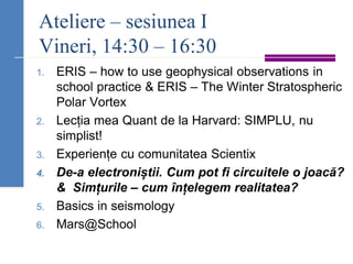 Ateliere – sesiunea I
Vineri, 14:30 – 16:30
1. ERIS – how to use geophysical observations in
school practice & ERIS – The Winter Stratospheric
Polar Vortex
2. Lecția mea Quant de la Harvard: SIMPLU, nu
simplist!
3. Experiențe cu comunitatea Scientix
4. De-a electroniștii. Cum pot fi circuitele o joacă?
& Simțurile – cum înțelegem realitatea?
5. Basics in seismology
6. Mars@School
 