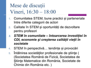 Mese de discuții
Vineri, 16:30 – 18:00
1. Comunitatea STEM; bune practici și parteneriate
între diferite categorii de actori
2. Calitate în STEM și oportunități de dezvoltare
pentru profesori
3. STEM în comunitate – întoarcerea investiției în
CDI, economie și creșterea calității vieții în
societate
4. STEM în perspectivă… tendințe și provocări
5. Întâlnirea societăţilor profesionale de ştiinţe (
(Societatea Română de Fizică, Societatea de
Ştiinţe Matematice din România, Societate de
Chimie din România etc. )
 