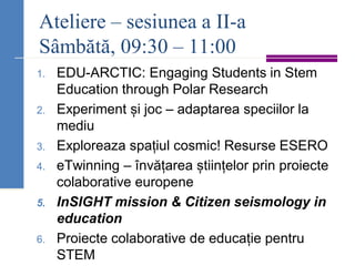 Ateliere – sesiunea a II-a
Sâmbătă, 09:30 – 11:00
1. EDU-ARCTIC: Engaging Students in Stem
Education through Polar Research
2. Experiment și joc – adaptarea speciilor la
mediu
3. Exploreaza spațiul cosmic! Resurse ESERO
4. eTwinning – învățarea științelor prin proiecte
colaborative europene
5. InSIGHT mission & Citizen seismology in
education
6. Proiecte colaborative de educație pentru
STEM
 