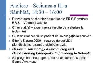 Ateliere – Sesiunea a III-a
Sâmbătă, 14:30 – 16:00
1. Prezentarea pachetelor educaționale ERIS România/
ERIS – Vântul și valurile
2. Chimia altfel – experimente inedite cu materiale la
îndemână
3. Cum se realizează un proiect de investigație la școală?
4. Siturile Natura 2000 – resurse de activități
pluridisciplinare pentru ciclul gimnazial
5. Basics in seismology & Introducing and
Demonstrating Earthquake Engineering to Schools
6. Să pregătim o nouă generație de exploratori spațiali –
Space Awarness
 