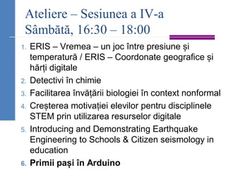 Ateliere – Sesiunea a IV-a
Sâmbătă, 16:30 – 18:00
1. ERIS – Vremea – un joc între presiune și
temperatură / ERIS – Coordonate geografice și
hărți digitale
2. Detectivi în chimie
3. Facilitarea învățării biologiei în context nonformal
4. Creșterea motivației elevilor pentru disciplinele
STEM prin utilizarea resurselor digitale
5. Introducing and Demonstrating Earthquake
Engineering to Schools & Citizen seismology in
education
6. Primii pași în Arduino
 