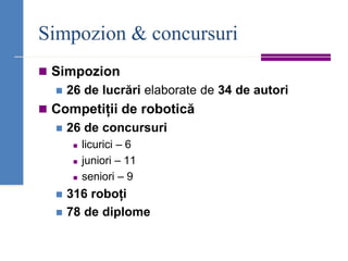 Simpozion & concursuri
◼ Simpozion
◼ 26 de lucrări elaborate de 34 de autori
◼ Competiții de robotică
◼ 26 de concursuri
◼ licurici – 6
◼ juniori – 11
◼ seniori – 9
◼ 316 roboți
◼ 78 de diplome
 