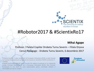 #Robotor2017 & #ScientixRo17
Proiectul Scientix 3 este coordonat de European Schoolnet (EUN) și este finanțat
de Comisia Europeană prin programul de inovare și cercetare H2020 (contractul nr.
730009).
Această prezentare reflectă numai punctul de vedere al autorului și nu reprezintă
poziția Comisiei Europene și nici a European Schoolnet (EUN). Nici Comisia
Europeană și nici EUN nu sunt responsabile pentru eventuala utilizare a
informaţiilor pe care le conţine.
Mihai Agape
Profesor / Palatul Copiilor Drobeta Turnu Severin – Filiala Orșova
Cercul Pedagogic - Drobeta Turnu Severin, 6 decembrie 2017
 