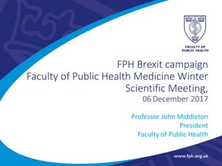 FPH Brexit campaign
Faculty of Public Health Medicine Winter
Scientific Meeting,
06 December 2017
Professor John Middleton
President
Faculty of Public Health
 