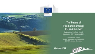 The Future of
Food and Farming:
EU and the CAP
Delegation of the EU to the US
Washington, DC, 7 December 2017
Tassos Haniotis, Director
Strategy, Simplification and Policy Analysis
DG AGRI, European Commission
#FutureofCAP
 