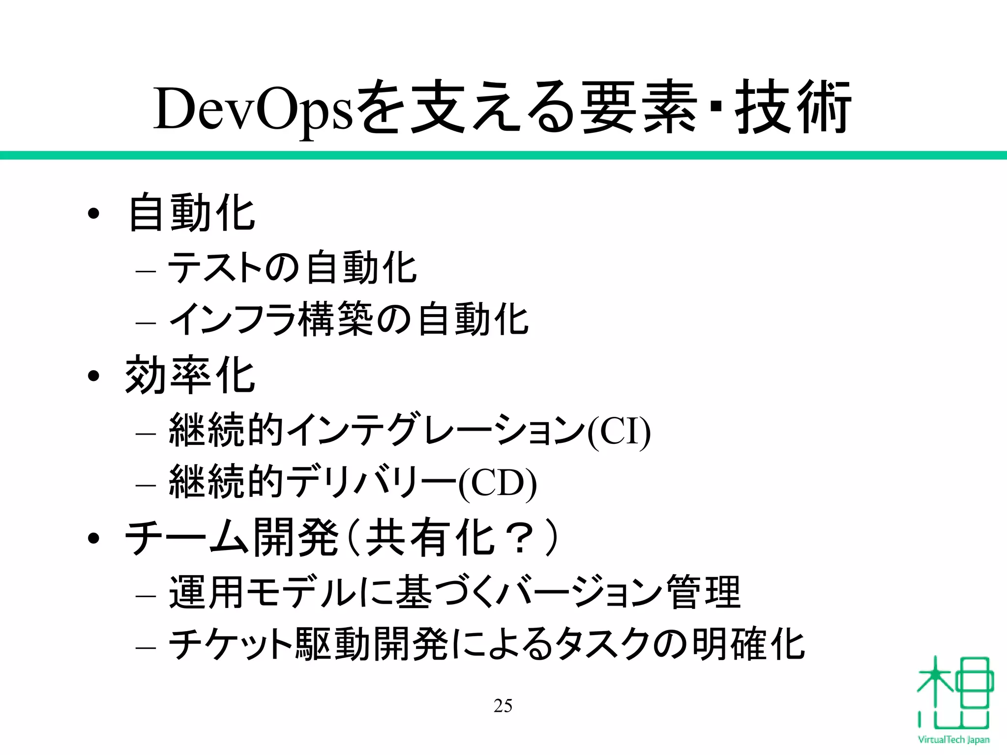 DevOpsを支える要素・技術
• 自動化
– テストの自動化
– インフラ構築の自動化
• 効率化
– 継続的インテグレーション(CI)
– 継続的デリバリー(CD)
• チーム開発（共有化？）
– 運用モデルに基づくバージョン管理
– チケット駆動開発によるタスクの明確化
25
 