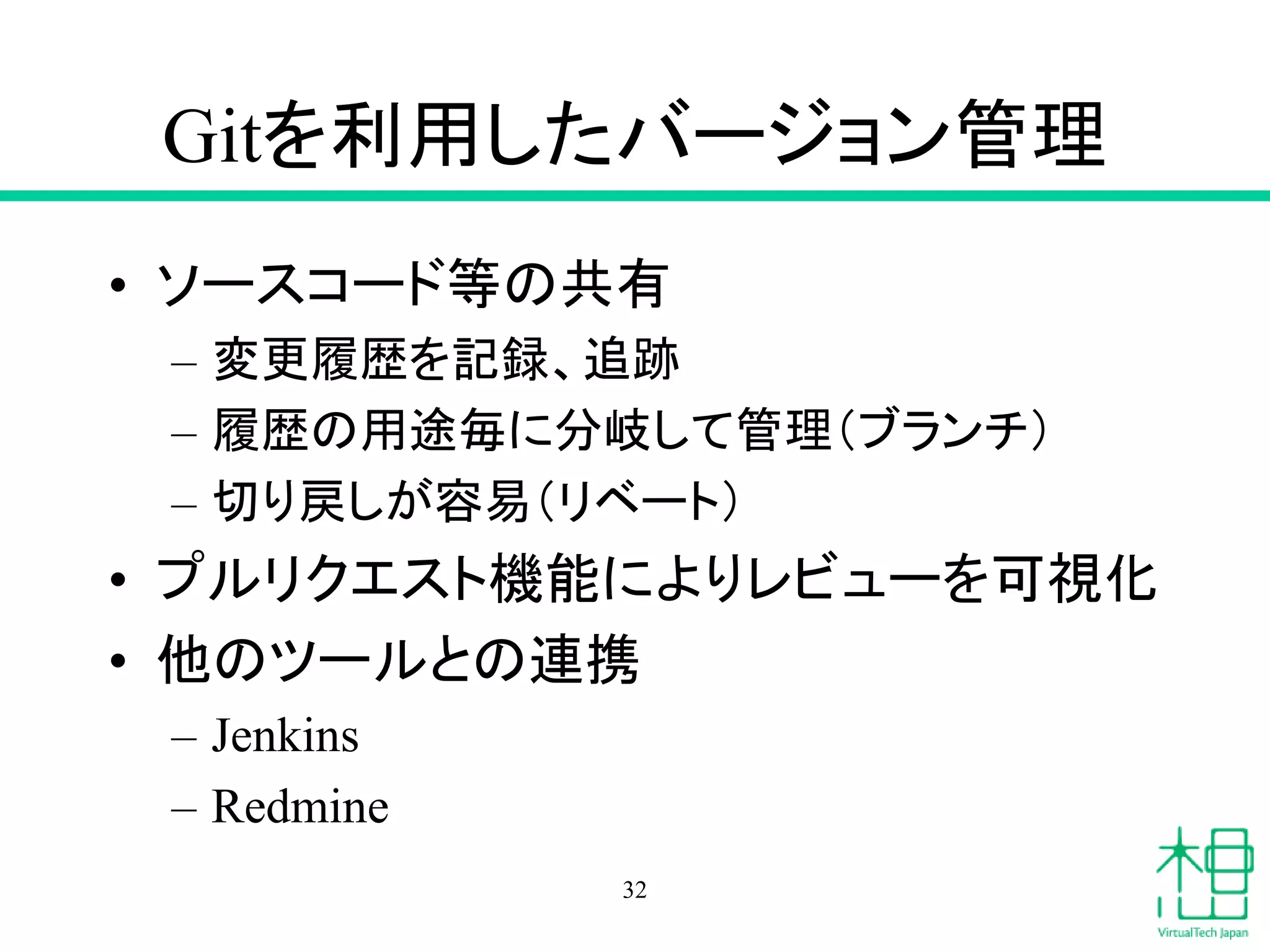Gitを利用したバージョン管理
• ソースコード等の共有
– 変更履歴を記録、追跡
– 履歴の用途毎に分岐して管理（ブランチ）
– 切り戻しが容易（リベート）
• プルリクエスト機能によりレビューを可視化
• 他のツールとの連携
– Jenkins
– Redmine
32
 