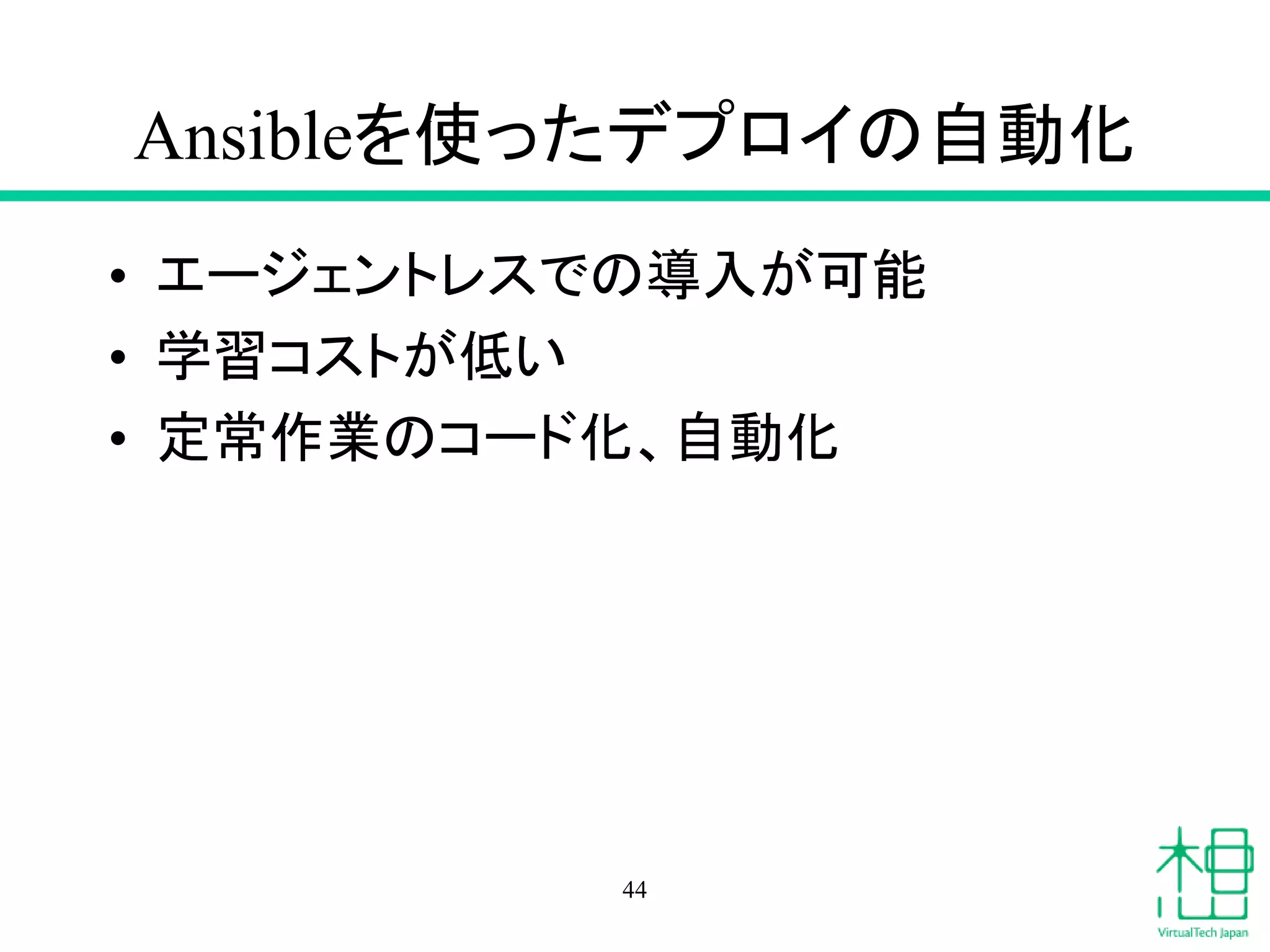 Ansibleを使ったデプロイの自動化
• エージェントレスでの導入が可能
• 学習コストが低い
• 定常作業のコード化、自動化
44
 