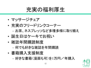 充実の福利厚生
• マッサージチェア
• 充実のフリードリンクコーナー
– お茶、ネスプレッソなど多種多様に取り揃え
• 誕生日はケーキでお祝い
• 雑誌年間購読制度
– 何でも好きな雑誌を年間購読
• 書籍購入支援制度
– 好きな書籍（漫画も可）を1万円／年購入
12
 