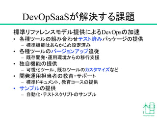DevOpSaaSが解決する課題
標準リファレンスモデル提供によるDevOpsの加速
• 各種ツールの組み合わせテスト済みパッケージの提供
– 標準機能はあらかじめ設定済み
• 各種ツールのバージョンアップ追従
– 既存開発・運用環境からの移行支援
• 独自機能の提供
– 可視化ツール、既存ツールのカスタマイズなど
• 開発運用担当者の教育・サポート
– 標準ドキュメント、教育コースの提供
• サンプルの提供
– 自動化・テストスクリプトのサンプル
 