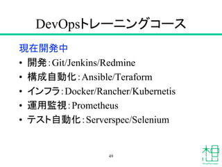 DevOpsトレーニングコース
現在開発中
• 開発：Git/Jenkins/Redmine
• 構成自動化：Ansible/Teraform
• インフラ：Docker/Rancher/Kubernetis
• 運用監視：Prometheus
• テスト自動化：Serverspec/Selenium
49
 