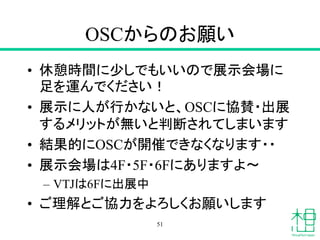 OSCからのお願い
• 休憩時間に少しでもいいので展示会場に
足を運んでください！
• 展示に人が行かないと、OSCに協賛・出展
するメリットが無いと判断されてしまいます
• 結果的にOSCが開催できなくなります・・
• 展示会場は4F・5F・6Fにありますよ〜
– VTJは6Fに出展中
• ご理解とご協力をよろしくお願いします
51
 