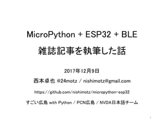 MicroPython + ESP32 + BLE
雑誌記事を執筆した話
2017年12月9日
西本卓也 @24motz / nishimotz@gmail.com
https://github.com/nishimotz/micropython-esp32
すごい広島 with Python / PCN広島 / NVDA日本語チーム
1
 