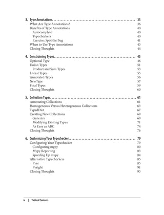 3. Type Annotations. . . . . . . . . . . . . . . . . . . . . . . . . . . . . . . . . . . . . . . . . . . . . . . . . . . . . . . . . 35
What Are Type Annotations? 36
Benefits of Type Annotations 40
Autocomplete 40
Typecheckers 40
Exercise: Spot the Bug 41
When to Use Type Annotations 43
Closing Thoughts 44
4. Constraining Types. . . . . . . . . . . . . . . . . . . . . . . . . . . . . . . . . . . . . . . . . . . . . . . . . . . . . . . . 45
Optional Type 46
Union Types 51
Product and Sum Types 53
Literal Types 55
Annotated Types 56
NewType 57
Final Types 59
Closing Thoughts 60
5. Collection Types. . . . . . . . . . . . . . . . . . . . . . . . . . . . . . . . . . . . . . . . . . . . . . . . . . . . . . . . . . . 61
Annotating Collections 61
Homogeneous Versus Heterogeneous Collections 63
TypedDict 67
Creating New Collections 69
Generics 69
Modifying Existing Types 71
As Easy as ABC 74
Closing Thoughts 76
6. Customizing Your Typechecker. . . . . . . . . . . . . . . . . . . . . . . . . . . . . . . . . . . . . . . . . . . . . . 79
Configuring Your Typechecker 79
Configuring mypy 80
Mypy Reporting 83
Speeding Up mypy 84
Alternative Typecheckers 85
Pyre 85
Pyright 91
Closing Thoughts 93
iv | Table of Contents
 