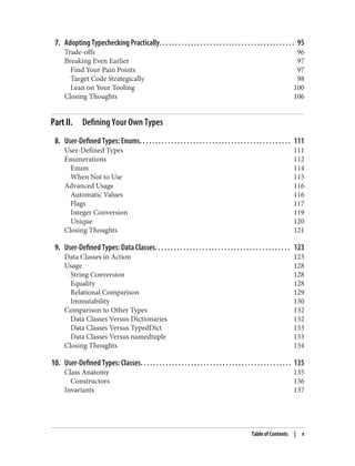7. Adopting Typechecking Practically. . . . . . . . . . . . . . . . . . . . . . . . . . . . . . . . . . . . . . . . . . . 95
Trade-offs 96
Breaking Even Earlier 97
Find Your Pain Points 97
Target Code Strategically 98
Lean on Your Tooling 100
Closing Thoughts 106
Part II. Defining Your Own Types
8. User-Defined Types: Enums. . . . . . . . . . . . . . . . . . . . . . . . . . . . . . . . . . . . . . . . . . . . . . . . 111
User-Defined Types 111
Enumerations 112
Enum 114
When Not to Use 115
Advanced Usage 116
Automatic Values 116
Flags 117
Integer Conversion 119
Unique 120
Closing Thoughts 121
9. User-Defined Types: Data Classes. . . . . . . . . . . . . . . . . . . . . . . . . . . . . . . . . . . . . . . . . . . 123
Data Classes in Action 123
Usage 128
String Conversion 128
Equality 128
Relational Comparison 129
Immutability 130
Comparison to Other Types 132
Data Classes Versus Dictionaries 132
Data Classes Versus TypedDict 133
Data Classes Versus namedtuple 133
Closing Thoughts 134
10. User-Defined Types: Classes. . . . . . . . . . . . . . . . . . . . . . . . . . . . . . . . . . . . . . . . . . . . . . . . 135
Class Anatomy 135
Constructors 136
Invariants 137
Table of Contents | v
 