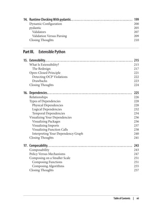 14. Runtime Checking With pydantic. . . . . . . . . . . . . . . . . . . . . . . . . . . . . . . . . . . . . . . . . . . 199
Dynamic Configuration 200
pydantic 205
Validators 207
Validation Versus Parsing 209
Closing Thoughts 210
Part III. Extensible Python
15. Extensibility. . . . . . . . . . . . . . . . . . . . . . . . . . . . . . . . . . . . . . . . . . . . . . . . . . . . . . . . . . . . . 215
What Is Extensibility? 215
The Redesign 217
Open-Closed Principle 221
Detecting OCP Violations 222
Drawbacks 223
Closing Thoughts 224
16. Dependencies. . . . . . . . . . . . . . . . . . . . . . . . . . . . . . . . . . . . . . . . . . . . . . . . . . . . . . . . . . . 225
Relationships 226
Types of Dependencies 228
Physical Dependencies 228
Logical Dependencies 232
Temporal Dependencies 234
Visualizing Your Dependencies 236
Visualizing Packages 236
Visualizing Imports 237
Visualizing Function Calls 238
Interpreting Your Dependency Graph 240
Closing Thoughts 241
17. Composability. . . . . . . . . . . . . . . . . . . . . . . . . . . . . . . . . . . . . . . . . . . . . . . . . . . . . . . . . . . 243
Composability 243
Policy Versus Mechanisms 247
Composing on a Smaller Scale 251
Composing Functions 251
Composing Algorithms 255
Closing Thoughts 257
Table of Contents | vii
 