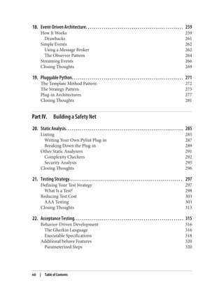 18. Event-Driven Architecture. . . . . . . . . . . . . . . . . . . . . . . . . . . . . . . . . . . . . . . . . . . . . . . . . 259
How It Works 259
Drawbacks 261
Simple Events 262
Using a Message Broker 262
The Observer Pattern 264
Streaming Events 266
Closing Thoughts 269
19. Pluggable Python. . . . . . . . . . . . . . . . . . . . . . . . . . . . . . . . . . . . . . . . . . . . . . . . . . . . . . . . 271
The Template Method Pattern 272
The Strategy Pattern 275
Plug-in Architectures 277
Closing Thoughts 281
Part IV. Building a Safety Net
20. Static Analysis. . . . . . . . . . . . . . . . . . . . . . . . . . . . . . . . . . . . . . . . . . . . . . . . . . . . . . . . . . . 285
Linting 285
Writing Your Own Pylint Plug-in 287
Breaking Down the Plug-in 289
Other Static Analyzers 291
Complexity Checkers 292
Security Analysis 295
Closing Thoughts 296
21. Testing Strategy. . . . . . . . . . . . . . . . . . . . . . . . . . . . . . . . . . . . . . . . . . . . . . . . . . . . . . . . . 297
Defining Your Test Strategy 297
What Is a Test? 298
Reducing Test Cost 303
AAA Testing 303
Closing Thoughts 313
22. Acceptance Testing. . . . . . . . . . . . . . . . . . . . . . . . . . . . . . . . . . . . . . . . . . . . . . . . . . . . . . . 315
Behavior-Driven Development 316
The Gherkin Language 316
Executable Specifications 318
Additional behave Features 320
Parameterized Steps 320
viii | Table of Contents
 