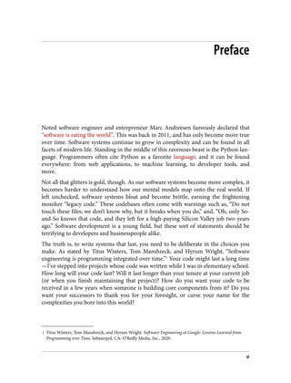 1 Titus Winters, Tom Manshreck, and Hyrum Wright. Software Engineering at Google: Lessons Learned from
Programming over Time. Sebastopol, CA: O’Reilly Media, Inc., 2020.
Preface
Noted software engineer and entrepreneur Marc Andreesen famously declared that
“software is eating the world”. This was back in 2011, and has only become more true
over time. Software systems continue to grow in complexity and can be found in all
facets of modern life. Standing in the middle of this ravenous beast is the Python lan‐
guage. Programmers often cite Python as a favorite language, and it can be found
everywhere: from web applications, to machine learning, to developer tools, and
more.
Not all that glitters is gold, though. As our software systems become more complex, it
becomes harder to understand how our mental models map onto the real world. If
left unchecked, software systems bloat and become brittle, earning the frightening
moniker “legacy code.” These codebases often come with warnings such as, “Do not
touch these files; we don’t know why, but it breaks when you do,” and, “Oh, only So-
and-So knows that code, and they left for a high-paying Silicon Valley job two years
ago.” Software development is a young field, but these sort of statements should be
terrifying to developers and businesspeople alike.
The truth is, to write systems that last, you need to be deliberate in the choices you
make. As stated by Titus Winters, Tom Manshreck, and Hyrum Wright, “Software
engineering is programming integrated over time.”1
Your code might last a long time
—I’ve stepped into projects whose code was written while I was in elementary school.
How long will your code last? Will it last longer than your tenure at your current job
(or when you finish maintaining that project)? How do you want your code to be
received in a few years when someone is building core components from it? Do you
want your successors to thank you for your foresight, or curse your name for the
complexities you bore into this world?
xi
 