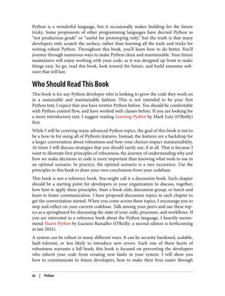 Python is a wonderful language, but it occasionally makes building for the future
tricky. Some proponents of other programming languages have decried Python as
“not production-grade” or “useful for prototyping only,” but the truth is that many
developers only scratch the surface, rather than learning all the tools and tricks for
writing robust Python. Throughout this book, you’ll learn how to do better. You’ll
journey through numerous ways to make Python clean and maintainable. Your future
maintainers will enjoy working with your code, as it was designed up front to make
things easy. So go, read this book, look toward the future, and build awesome soft‐
ware that will last.
Who Should Read This Book
This book is for any Python developer who is looking to grow the code they work on
in a sustainable and maintainable fashion. This is not intended to be your first
Python text; I expect that you have written Python before. You should be comfortable
with Python control flow, and have worked with classes before. If you are looking for
a more introductory text, I suggest reading Learning Python by Mark Lutz (O’Reilly)
first.
While I will be covering many advanced Python topics, the goal of this book is not to
be a how-to for using all of Python’s features. Instead, the features are a backdrop for
a larger conversation about robustness and how your choices impact maintainability.
At times I will discuss strategies that you should rarely use, if at all. That is because I
want to illustrate first principles of robustness; the journey of understanding why and
how we make decisions in code is more important than knowing what tools to use in
an optimal scenario. In practice, the optimal scenario is a rare occurence. Use the
principles in this book to draw your own conclusions from your codebase.
This book is not a reference book. You might call it a discussion book. Each chapter
should be a starting point for developers in your organization to discuss, together,
how best to apply these principles. Start a book club, discussion group, or lunch and
learn to foster communication. I have proposed discussion topics in each chapter to
get the converstation started. When you come across these topics, I encourage you to
stop and reflect on your current codebase. Talk among your peers and use these top‐
ics as a springboard for discussing the state of your code, processes, and workflows. If
you are interested in a reference book about the Python language, I heartily recom‐
mend Fluent Python by Luciano Ramalho (O’Reilly; a second edition is forthcoming
in late 2021).
A system can be robust in many different ways. It can be security hardened, scalable,
fault-tolerant, or less likely to introduce new errors. Each one of these facets of
robustness warrants a full book; this book is focused on preventing the developers
who inherit your code from creating new faults in your system. I will show you
how to communicate to future developers, how to make their lives easier through
xii | Preface
 