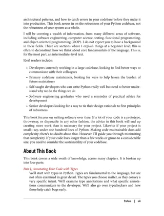 architectural patterns, and how to catch errors in your codebase before they make it
into production. This book zeroes in on the robustness of your Python codebase, not
the robustness of your system as a whole.
I will be covering a wealth of information, from many different areas of software,
including software engineering, computer science, testing, functional programming,
and object-oriented programming (OOP). I do not expect you to have a background
in these fields. There are sections where I explain things at a beginner level; this is
often to deconstruct how we think about core fundamentals of the language. This is,
for the most part, an intermediate-level text.
Ideal readers include:
• Developers currently working in a large codebase, looking to find better ways to
communicate with their colleagues
• Primary codebase maintainers, looking for ways to help lessen the burden of
future maintainers
• Self-taught developers who can write Python really well but need to better under‐
stand why we do the things we do
• Software engineering graduates who need a reminder of practical advice for
development
• Senior developers looking for a way to tie their design rationale to first principles
of robustness
This book focuses on writing software over time. If a lot of your code is a prototype,
throwaway, or disposable in any other fashion, the advice in this book will end up
creating more work than is necessary for your project. Likewise if your project is
small—say, under one hundred lines of Python. Making code maintainable does add
complexity; there’s no doubt about that. However, I’ll guide you through minimizing
that complexity. If your code lives longer than a few weeks or grows to a considerable
size, you need to consider the sustainability of your codebase.
About This Book
This book covers a wide swath of knowledge, across many chapters. It is broken up
into four parts:
Part I, Annotating Your Code with Types
We’ll start with types in Python. Types are fundamental to the language, but are
not often examined in great detail. The types you choose matter, as they convey a
very specific intent. We’ll examine type annotations and what specific annota‐
tions communicate to the developer. We’ll also go over typecheckers and how
those help catch bugs early.
Preface | xiii
 