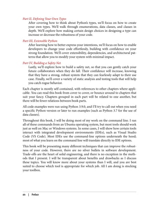 Part II, Defining Your Own Types
After covering how to think about Python’s types, we’ll focus on how to create
your own types. We’ll walk through enumerations, data classes, and classes in
depth. We’ll explore how making certain design choices in designing a type can
increase or decrease the robustness of your code.
Part III, Extensible Python
After learning how to better express your intentions, we’ll focus on how to enable
developers to change your code effortlessly, building with confidence on your
strong foundation. We’ll cover extensibility, dependencies, and architectural pat‐
terns that allow you to modify your system with minimal impact.
Part IV, Building a Safety Net
Lastly, we’ll explore how to build a safety net, so that you can gently catch your
future collaborators when they do fall. Their confidence will increase, knowing
that they have a strong, robust system that they can fearlessly adapt to their use
case. Finally, we’ll cover a variety of static analysis and testing tools that will help
you catch rogue behavior.
Each chapter is mostly self-contained, with references to other chapters where appli‐
cable. You can read this book from cover to cover, or bounce around to chapters that
suit your fancy. Chapters grouped in each part will be related to one another, but
there will be fewer relations between book parts.
All code examples were run using Python 3.9.0, and I’ll try to call out when you need
a specific Python version or later to run examples (such as Python 3.7 for the use of
data classes).
Throughout this book, I will be doing most of my work on the command line. I ran
all of these commands from an Ubuntu operating system, but most tools should work
just as well on Mac or Windows systems. In some cases, I will show how certain tools
interact with integrated development environments (IDEs), such as Visual Studio
Code (VS Code). Most IDEs use the command-line options underneath the hood;
most of what you learn on the command line will translate directly to IDE options.
This book will be presenting many different techniques that can improve the robust‐
ness of your code. However, there are no silver bullets in software development.
Trade-offs are the heart of solid engineering, and there is no exception in the meth‐
ods that I present. I will be transparent about benefits and drawbacks as I discuss
these topics. You will know more about your systems than I will, and you are best
suited to choose which tool is appropriate for which job. All I am doing is stocking
your toolbox.
xiv | Preface
 