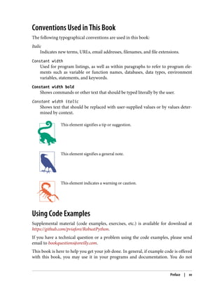 Conventions Used in This Book
The following typographical conventions are used in this book:
Italic
Indicates new terms, URLs, email addresses, filenames, and file extensions.
Constant width
Used for program listings, as well as within paragraphs to refer to program ele‐
ments such as variable or function names, databases, data types, environment
variables, statements, and keywords.
Constant width bold
Shows commands or other text that should be typed literally by the user.
Constant width italic
Shows text that should be replaced with user-supplied values or by values deter‐
mined by context.
This element signifies a tip or suggestion.
This element signifies a general note.
This element indicates a warning or caution.
Using Code Examples
Supplemental material (code examples, exercises, etc.) is available for download at
https://github.com/pviafore/RobustPython.
If you have a technical question or a problem using the code examples, please send
email to bookquestions@oreilly.com.
This book is here to help you get your job done. In general, if example code is offered
with this book, you may use it in your programs and documentation. You do not
Preface | xv
 