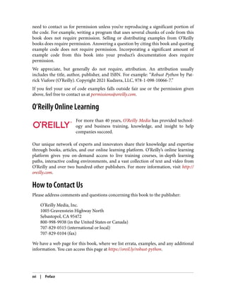 need to contact us for permission unless you’re reproducing a significant portion of
the code. For example, writing a program that uses several chunks of code from this
book does not require permission. Selling or distributing examples from O’Reilly
books does require permission. Answering a question by citing this book and quoting
example code does not require permission. Incorporating a significant amount of
example code from this book into your product’s documentation does require
permission.
We appreciate, but generally do not require, attribution. An attribution usually
includes the title, author, publisher, and ISBN. For example: “Robust Python by Pat‐
rick Viafore (O’Reilly). Copyright 2021 Kudzera, LLC, 978-1-098-10066-7.”
If you feel your use of code examples falls outside fair use or the permission given
above, feel free to contact us at permissions@oreilly.com.
O’Reilly Online Learning
For more than 40 years, O’Reilly Media has provided technol‐
ogy and business training, knowledge, and insight to help
companies succeed.
Our unique network of experts and innovators share their knowledge and expertise
through books, articles, and our online learning platform. O’Reilly’s online learning
platform gives you on-demand access to live training courses, in-depth learning
paths, interactive coding environments, and a vast collection of text and video from
O’Reilly and over two hundred other publishers. For more information, visit http://
oreilly.com.
How to Contact Us
Please address comments and questions concerning this book to the publisher:
O’Reilly Media, Inc.
1005 Gravenstein Highway North
Sebastopol, CA 95472
800-998-9938 (in the United States or Canada)
707-829-0515 (international or local)
707-829-0104 (fax)
We have a web page for this book, where we list errata, examples, and any additional
information. You can access this page at https://oreil.ly/robust-python.
xvi | Preface
 