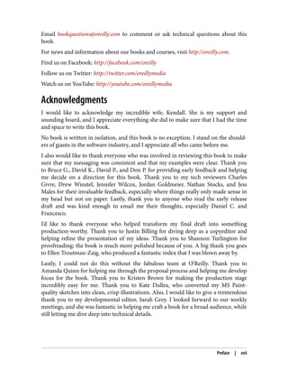 Email bookquestions@oreilly.com to comment or ask technical questions about this
book.
For news and information about our books and courses, visit http://oreilly.com.
Find us on Facebook: http://facebook.com/oreilly
Follow us on Twitter: http://twitter.com/oreillymedia
Watch us on YouTube: http://youtube.com/oreillymedia
Acknowledgments
I would like to acknowledge my incredible wife, Kendall. She is my support and
sounding board, and I appreciate everything she did to make sure that I had the time
and space to write this book.
No book is written in isolation, and this book is no exception. I stand on the should‐
ers of giants in the software industry, and I appreciate all who came before me.
I also would like to thank everyone who was involved in reviewing this book to make
sure that my messaging was consistent and that my examples were clear. Thank you
to Bruce G., David K., David P., and Don P. for providing early feedback and helping
me decide on a direction for this book. Thank you to my tech reviewers Charles
Givre, Drew Winstel, Jennifer Wilcox, Jordan Goldmeier, Nathan Stocks, and Jess
Males for their invaluable feedback, especially where things really only made sense in
my head but not on paper. Lastly, thank you to anyone who read the early release
draft and was kind enough to email me their thoughts, especially Daniel C. and
Francesco.
I’d like to thank everyone who helped transform my final draft into something
production-worthy. Thank you to Justin Billing for diving deep as a copyeditor and
helping refine the presentation of my ideas. Thank you to Shannon Turlington for
proofreading; the book is much more polished because of you. A big thank you goes
to Ellen Troutman-Zaig, who produced a fantastic index that I was blown away by.
Lastly, I could not do this without the fabulous team at O’Reilly. Thank you to
Amanda Quinn for helping me through the proposal process and helping me develop
focus for the book. Thank you to Kristen Brown for making the production stage
incredibly easy for me. Thank you to Kate Dullea, who converted my MS Paint-
quality sketches into clean, crisp illustrations. Also, I would like to give a tremendous
thank you to my developmental editor, Sarah Grey. I looked forward to our weekly
meetings, and she was fantastic in helping me craft a book for a broad audience, while
still letting me dive deep into technical details.
Preface | xvii
 