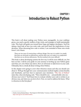 1 Charles Antony Richard Hoare. “The Emperor’s Old Clothes.” Commun. ACM 24, 2 (Feb. 1981), 75–83.
https://doi.org/10.1145/358549.358561.
CHAPTER 1
Introduction to Robust Python
This book is all about making your Python more manageable. As your codebase
grows, you need a specific toolbox of tips, tricks, and strategies to build maintainable
code. This book will guide you toward fewer bugs and happier developers. You’ll be
taking a hard look at how you write code, and you’ll learn the implications of your
decisions. When discussing how code is written, I am reminded of these wise words
from C.A.R. Hoare:
There are two ways of constructing a software design: One way is to make it so simple
that there are obviously no deficiencies, and the other way is to make it so complicated
that there are no obvious deficiencies. The first method is far more difficult.1
This book is about developing systems the first way. It will be more difficult, yes, but
have no fear. I will be your guide on your journey to leveling up your Python game
such that, as C.A.R. Hoare says above, there are obviously no deficiencies in your code.
Ultimately, this is a book all about writing robust Python.
In this chapter we’re going to cover what robustness means and why you should care
about it. We’ll go through how your communication method implies certain benefits
and drawbacks, and how best to represent your intentions. “The Zen of Python”
states that, when developing code, “There should be one -- and preferably only one --
obvious way to do it.” You’ll learn how to evaluate whether your code is written in an
obvious way, and what you can do to fix it. First, we need to address the basics. What
is robustness in the first place?
1
 