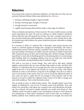 Robustness
Every book needs at least one dictionary definition, so I’ll get this out of the way nice
and early. Merriam-Webster offers many definitions for robustness:
1. having or exhibiting strength or vigorous health
2. having or showing vigor, strength, or firmness
3. strongly formed or constructed
4. capable of performing without failure under a wide range of conditions
These are fantastic descriptions of what to aim for. We want a healthy system, one that
meets expectations for years. We want our software to exhibit strength; it should be
obvious that this code will stand the test of time. We want a strongly constructed sys‐
tem, one that is built upon solid foundations. Crucially, we want a system that is capa‐
ble of performing without failure; the system should not become vulnerable as changes
are introduced.
It is common to think of a software like a skyscraper, some grand structure that
stands as a bulwark against all change and a paragon of immortality. The truth is,
unfortunately, messier. Software systems constantly evolve. Bugs are fixed, user inter‐
faces get tweaked, and features are added, removed, and then re-added. Frameworks
shift, components go out of date, and security bugs arise. Software changes. Develop‐
ing software is more akin to handling sprawl in city planning than it is constructing a
static building. With ever changing codebases, how can you make your code robust?
How can you build a strong foundation that is resilient to bugs?
The truth is, you have to accept change. Your code will be split apart, stitched
together, and reworked. New use cases will alter huge swaths of code—and that’s OK.
Embrace it. Understand that it’s not enough that your code can easily be changed; it
might be best for it to be deleted and rewritten as it goes out of date. That doesn’t
diminish its value; it will still have a long life in the spotlight. Your job is to make it
easy to rewrite parts of the system. Once you start to accept the ephemeral nature of
your code, you start to realize that it’s not enough to write bug-free code for the
present; you need to enable the codebase’s future owners to be able to change your
code with confidence. That is what this book is about.
You are going to learn to build strong systems. This strength doesn’t come from
rigidity, as exhibited by a bar of iron. It instead comes from flexibility. Your code
needs to be strong like a tall willow tree, swaying in the wind, flexing but not break‐
ing. Your software will need to handle situations you would never dream of. Your
codebase needs to be able to adapt to new circumstances, because it won’t always be
you maintaining it. Those future maintainers need to know they are working in a
healthy codebase. Your codebase needs to communicate its strength. You must write
2 | Chapter 1: Introduction to Robust Python
 