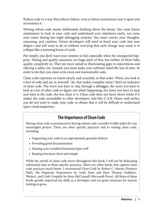 Python code in a way that reduces failure, even as future maintainers tear it apart and
reconstruct it.
Writing robust code means deliberately thinking about the future. You want future
maintainers to look at your code and understand your intentions easily, not curse
your name during late-night debugging sessions. You must convey your thoughts,
reasoning, and cautions. Future developers will need to bend your code into new
shapes—and will want to do so without worrying that each change may cause it to
collapse like a teetering house of cards.
Put simply, you don’t want your systems to fail, especially when the unexpected hap‐
pens. Testing and quality assurance are huge parts of this, but neither of those bake
quality completely in. They are more suited to illuminating gaps in expectations and
offering a safety net. Instead, you must make your software stand the test of time. In
order to do that, you must write clean and maintainable code.
Clean code expresses its intent clearly and concisely, in that order. When you look at
a line of code and say to yourself, “ah, that makes complete sense,” that’s an indicator
of clean code. The more you have to step through a debugger, the more you have to
look at a lot of other code to figure out what’s happening, the more you have to stop
and stare at the code, the less clean it is. Clean code does not favor clever tricks if it
makes the code unreadable to other developers. Just like C.A.R. Hoare said earlier,
you do not want to make your code so obtuse that it will be difficult to understand
upon visual inspection.
The Importance of Clean Code
Having clean code is paramount to having robust code; consider it table stakes for any
meaningful project. There are often specific practices tied to writing clean code,
including:
• Organizing your code in an appropriately granular fashion
• Providing good documentation
• Naming your variables/functions/types well
• Keeping functions short and simple
While the motifs of clean code weave throughout this book, I will not be dedicating
substantial time to these specific practices. There are other books that capture clean
code practices much better. I recommend Clean Code by Robert C. Martin (Prentice
Hall), The Pragmatic Programmer by Andy Hunt and Dave Thomas (Addison-
Wesley), and Code Complete by Steve McConnell (Microsoft Press). All three of these
books greatly improved my skills as a developer and are great resources for anyone
looking to grow.
Robustness | 3
 