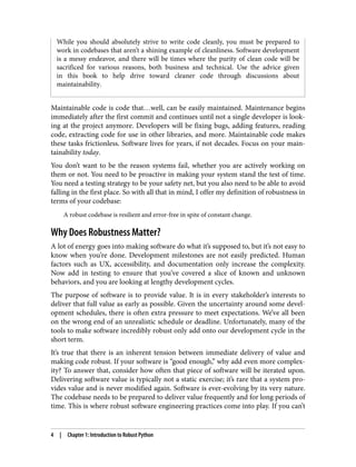 While you should absolutely strive to write code cleanly, you must be prepared to
work in codebases that aren’t a shining example of cleanliness. Software development
is a messy endeavor, and there will be times where the purity of clean code will be
sacrificed for various reasons, both business and technical. Use the advice given
in this book to help drive toward cleaner code through discussions about
maintainability.
Maintainable code is code that…well, can be easily maintained. Maintenance begins
immediately after the first commit and continues until not a single developer is look‐
ing at the project anymore. Developers will be fixing bugs, adding features, reading
code, extracting code for use in other libraries, and more. Maintainable code makes
these tasks frictionless. Software lives for years, if not decades. Focus on your main‐
tainability today.
You don’t want to be the reason systems fail, whether you are actively working on
them or not. You need to be proactive in making your system stand the test of time.
You need a testing strategy to be your safety net, but you also need to be able to avoid
falling in the first place. So with all that in mind, I offer my definition of robustness in
terms of your codebase:
A robust codebase is resilient and error-free in spite of constant change.
Why Does Robustness Matter?
A lot of energy goes into making software do what it’s supposed to, but it’s not easy to
know when you’re done. Development milestones are not easily predicted. Human
factors such as UX, accessibility, and documentation only increase the complexity.
Now add in testing to ensure that you’ve covered a slice of known and unknown
behaviors, and you are looking at lengthy development cycles.
The purpose of software is to provide value. It is in every stakeholder’s interests to
deliver that full value as early as possible. Given the uncertainty around some devel‐
opment schedules, there is often extra pressure to meet expectations. We’ve all been
on the wrong end of an unrealistic schedule or deadline. Unfortunately, many of the
tools to make software incredibly robust only add onto our development cycle in the
short term.
It’s true that there is an inherent tension between immediate delivery of value and
making code robust. If your software is “good enough,” why add even more complex‐
ity? To answer that, consider how often that piece of software will be iterated upon.
Delivering software value is typically not a static exercise; it’s rare that a system pro‐
vides value and is never modified again. Software is ever-evolving by its very nature.
The codebase needs to be prepared to deliver value frequently and for long periods of
time. This is where robust software engineering practices come into play. If you can’t
4 | Chapter 1: Introduction to Robust Python
 