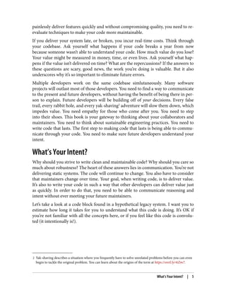 2 Yak-shaving describes a situation where you frequently have to solve unrelated problems before you can even
begin to tackle the original problem. You can learn about the origins of the term at https://oreil.ly/4iZm7.
painlessly deliver features quickly and without compromising quality, you need to re-
evaluate techniques to make your code more maintainable.
If you deliver your system late, or broken, you incur real-time costs. Think through
your codebase. Ask yourself what happens if your code breaks a year from now
because someone wasn’t able to understand your code. How much value do you lose?
Your value might be measured in money, time, or even lives. Ask yourself what hap‐
pens if the value isn’t delivered on time? What are the repercussions? If the answers to
these questions are scary, good news, the work you’re doing is valuable. But it also
underscores why it’s so important to eliminate future errors.
Multiple developers work on the same codebase simlutaneously. Many software
projects will outlast most of those developers. You need to find a way to communicate
to the present and future developers, without having the benefit of being there in per‐
son to explain. Future developers will be building off of your decisions. Every false
trail, every rabbit hole, and every yak-shaving2
adventure will slow them down, which
impedes value. You need empathy for those who come after you. You need to step
into their shoes. This book is your gateway to thinking about your collaborators and
maintainers. You need to think about sustainable engineering practices. You need to
write code that lasts. The first step to making code that lasts is being able to commu‐
nicate through your code. You need to make sure future developers understand your
intent.
What’s Your Intent?
Why should you strive to write clean and maintainable code? Why should you care so
much about robustness? The heart of these answers lies in communication. You’re not
delivering static systems. The code will continue to change. You also have to consider
that maintainers change over time. Your goal, when writing code, is to deliver value.
It’s also to write your code in such a way that other developers can deliver value just
as quickly. In order to do that, you need to be able to communicate reasoning and
intent without ever meeting your future maintainers.
Let’s take a look at a code block found in a hypothetical legacy system. I want you to
estimate how long it takes for you to understand what this code is doing. It’s OK if
you’re not familiar with all the concepts here, or if you feel like this code is convolu‐
ted (it intentionally is!).
What’s Your Intent? | 5
 