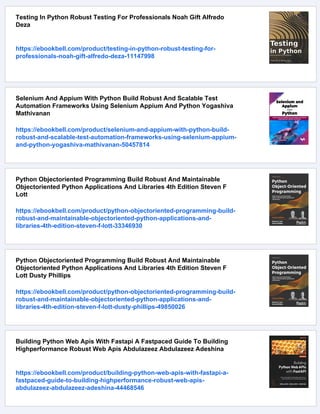Testing In Python Robust Testing For Professionals Noah Gift Alfredo
Deza
https://ebookbell.com/product/testing-in-python-robust-testing-for-
professionals-noah-gift-alfredo-deza-11147998
Selenium And Appium With Python Build Robust And Scalable Test
Automation Frameworks Using Selenium Appium And Python Yogashiva
Mathivanan
https://ebookbell.com/product/selenium-and-appium-with-python-build-
robust-and-scalable-test-automation-frameworks-using-selenium-appium-
and-python-yogashiva-mathivanan-50457814
Python Objectoriented Programming Build Robust And Maintainable
Objectoriented Python Applications And Libraries 4th Edition Steven F
Lott
https://ebookbell.com/product/python-objectoriented-programming-build-
robust-and-maintainable-objectoriented-python-applications-and-
libraries-4th-edition-steven-f-lott-33346930
Python Objectoriented Programming Build Robust And Maintainable
Objectoriented Python Applications And Libraries 4th Edition Steven F
Lott Dusty Phillips
https://ebookbell.com/product/python-objectoriented-programming-build-
robust-and-maintainable-objectoriented-python-applications-and-
libraries-4th-edition-steven-f-lott-dusty-phillips-49850026
Building Python Web Apis With Fastapi A Fastpaced Guide To Building
Highperformance Robust Web Apis Abdulazeez Abdulazeez Adeshina
https://ebookbell.com/product/building-python-web-apis-with-fastapi-a-
fastpaced-guide-to-building-highperformance-robust-web-apis-
abdulazeez-abdulazeez-adeshina-44468546
 